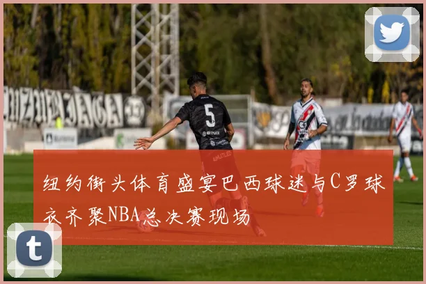 纽约街头体育盛宴巴西球迷与C罗球衣齐聚NBA总决赛现场