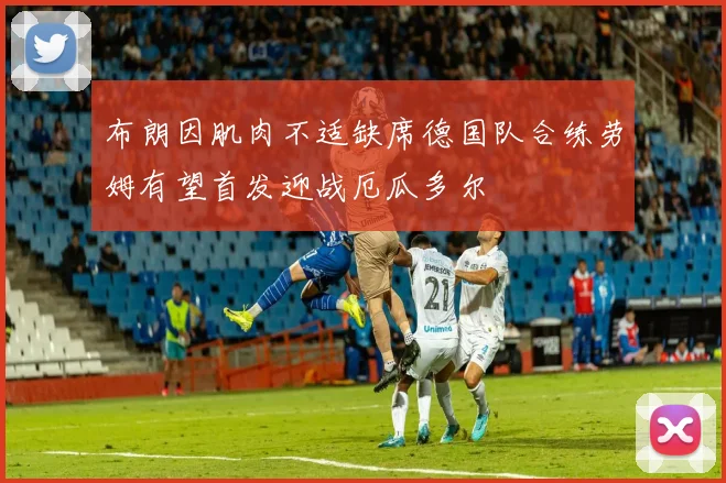 布朗因肌肉不适缺席德国队合练劳姆有望首发迎战厄瓜多尔