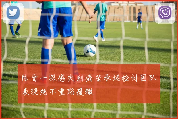 陈晋一深感失利痛苦承诺检讨团队表现绝不重蹈覆辙