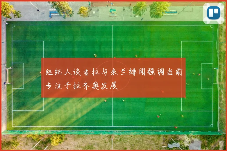 经纪人谈吉拉与米兰绯闻强调当前专注于拉齐奥发展