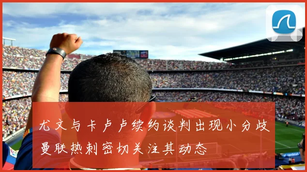 尤文与卡卢卢续约谈判出现小分歧曼联热刺密切关注其动态