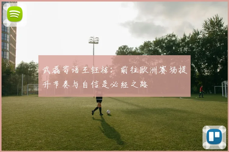 武磊寄语王钰栋：前往欧洲赛场提升节奏与自信是必经之路