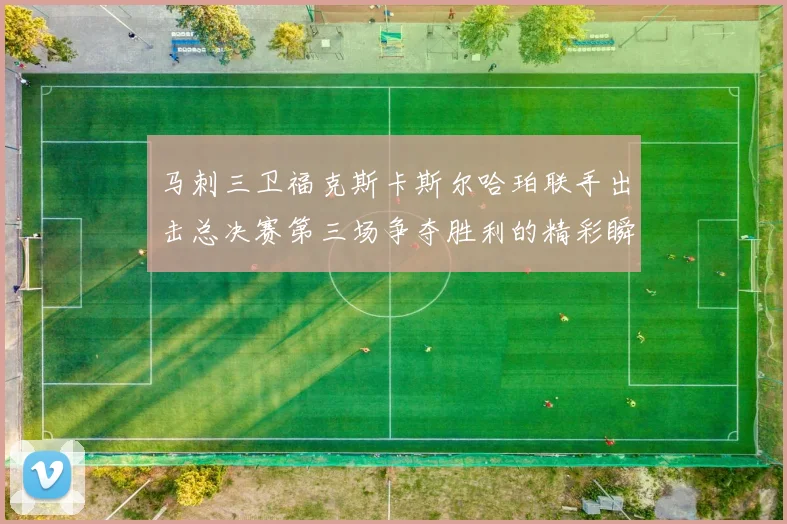 马刺三卫福克斯卡斯尔哈珀联手出击总决赛第三场争夺胜利的精彩瞬间