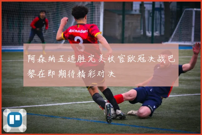 阿森纳五连胜完美收官欧冠决战巴黎在即期待精彩对决