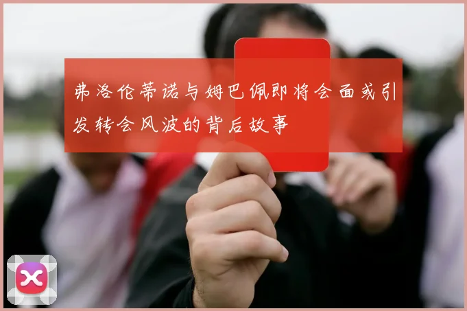 弗洛伦蒂诺与姆巴佩即将会面或引发转会风波的背后故事