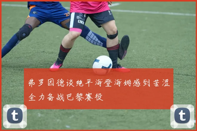 弗罗因德谈绝平海登海姆感到苦涩全力备战巴黎赛役