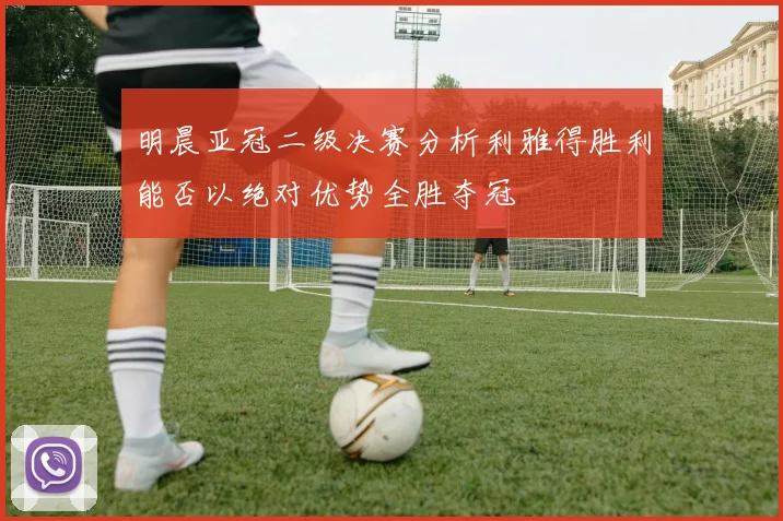 明晨亚冠二级决赛分析利雅得胜利能否以绝对优势全胜夺冠