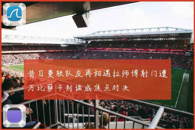 昔日曼联队友再相遇拉师傅射门遭万比萨卡封堵成焦点对决