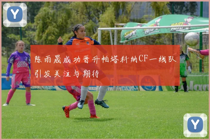 陈雨晟成功晋升帕塔科纳CF一线队引发关注与期待