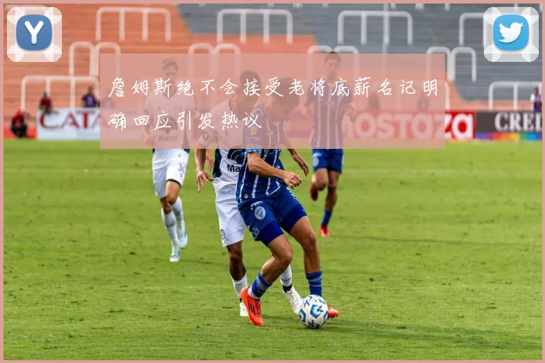 詹姆斯绝不会接受老将底薪名记明确回应引发热议