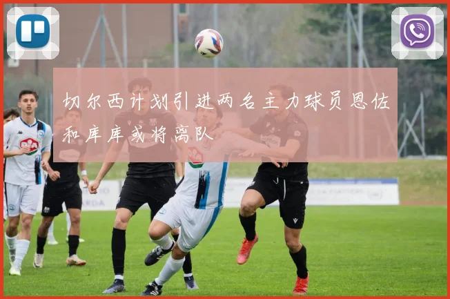 切尔西计划引进两名主力球员恩佐和库库或将离队